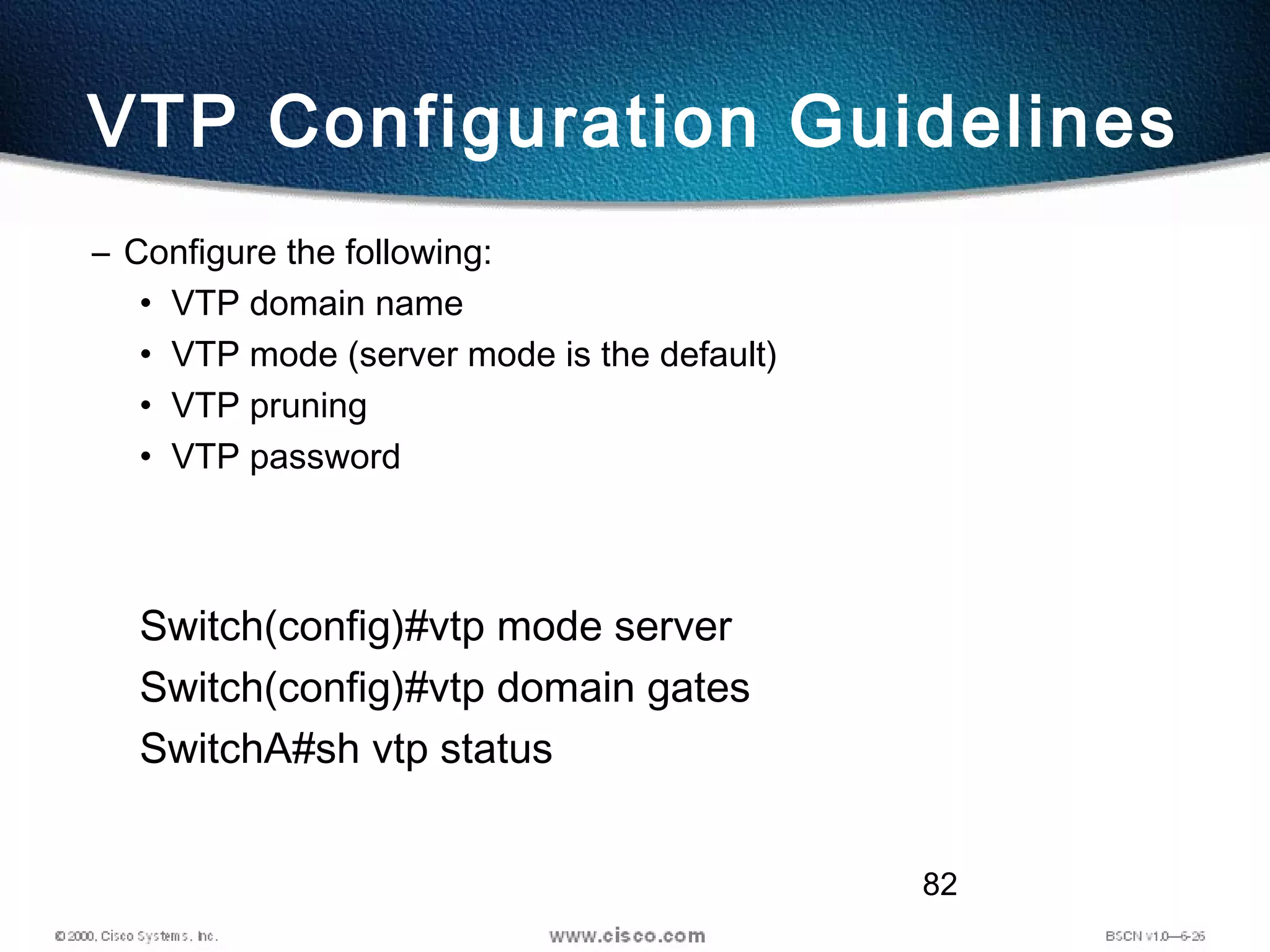 82
VTP Configuration Guidelines
– Configure the following:
• VTP domain name
• VTP mode (server mode is the default)
• VTP pruning
• VTP password
Switch(config)#vtp mode server
Switch(config)#vtp domain gates
SwitchA#sh vtp status
 