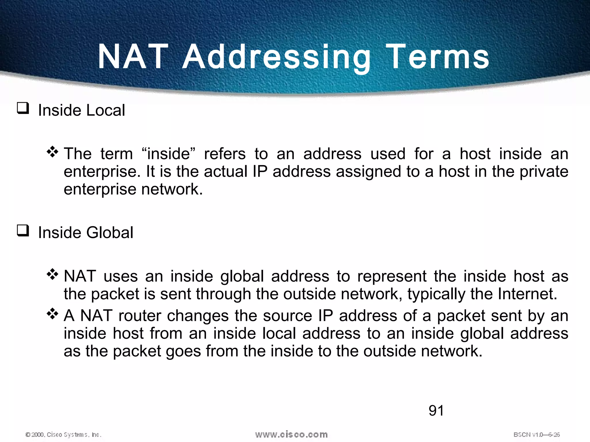 91
NAT Addressing Terms
 Inside Local
 The term “inside” refers to an address used for a host inside an
enterprise. It is the actual IP address assigned to a host in the private
enterprise network.
 Inside Global
 NAT uses an inside global address to represent the inside host as
the packet is sent through the outside network, typically the Internet.
 A NAT router changes the source IP address of a packet sent by an
inside host from an inside local address to an inside global address
as the packet goes from the inside to the outside network.
 