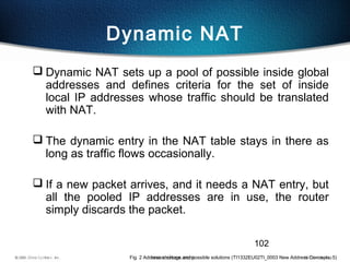 102
Dynamic NAT
 Dynamic NAT sets up a pool of possible inside global
addresses and defines criteria for the set of inside
local IP addresses whose traffic should be translated
with NAT.
 The dynamic entry in the NAT table stays in there as
long as traffic flows occasionally.
 If a new packet arrives, and it needs a NAT entry, but
all the pooled IP addresses are in use, the router
simply discards the packet.
Fig. 2 Address shortage and possible solutions (TI1332EU02TI_0003 New Address Concepts, 5)
 