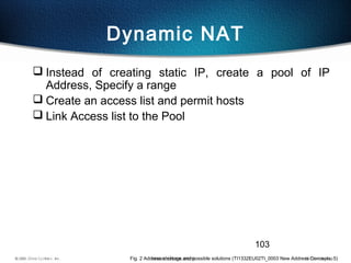 103
Dynamic NAT
 Instead of creating static IP, create a pool of IP
Address, Specify a range
 Create an access list and permit hosts
 Link Access list to the Pool
Fig. 2 Address shortage and possible solutions (TI1332EU02TI_0003 New Address Concepts, 5)
 