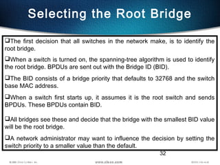 32
Selecting the Root Bridge
The first decision that all switches in the network make, is to identify the
root bridge.
When a switch is turned on, the spanning-tree algorithm is used to identify
the root bridge. BPDUs are sent out with the Bridge ID (BID).
The BID consists of a bridge priority that defaults to 32768 and the switch
base MAC address.
When a switch first starts up, it assumes it is the root switch and sends
BPDUs. These BPDUs contain BID.
All bridges see these and decide that the bridge with the smallest BID value
will be the root bridge.
A network administrator may want to influence the decision by setting the
switch priority to a smaller value than the default.
 