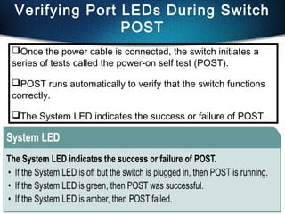 43
Verifying Port LEDs During Switch
POST
Once the power cable is connected, the switch initiates a
series of tests called the power-on self test (POST).
POST runs automatically to verify that the switch functions
correctly.
The System LED indicates the success or failure of POST.
 
