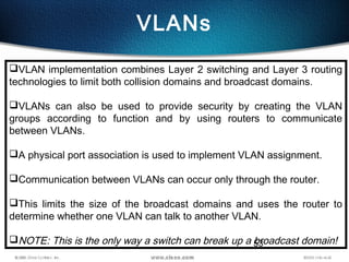 53
VLANs
VLAN implementation combines Layer 2 switching and Layer 3 routing
technologies to limit both collision domains and broadcast domains.
VLANs can also be used to provide security by creating the VLAN
groups according to function and by using routers to communicate
between VLANs.
A physical port association is used to implement VLAN assignment.
Communication between VLANs can occur only through the router.
This limits the size of the broadcast domains and uses the router to
determine whether one VLAN can talk to another VLAN.
NOTE: This is the only way a switch can break up a broadcast domain!
 