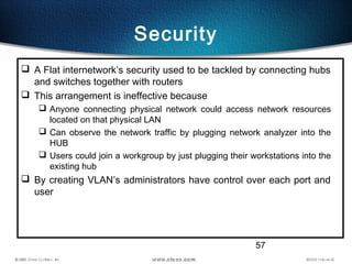 57
Security
 A Flat internetwork’s security used to be tackled by connecting hubs
and switches together with routers
 This arrangement is ineffective because
 Anyone connecting physical network could access network resources
located on that physical LAN
 Can observe the network traffic by plugging network analyzer into the
HUB
 Users could join a workgroup by just plugging their workstations into the
existing hub
 By creating VLAN’s administrators have control over each port and
user
 