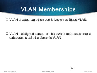 59
VLAN Memberships
 VLAN created based on port is known as Static VLAN.
 VLAN assigned based on hardware addresses into a
database, is called a dynamic VLAN
 