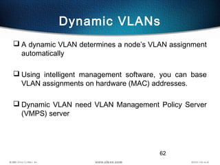 62
Dynamic VLANs
 A dynamic VLAN determines a node’s VLAN assignment
automatically
 Using intelligent management software, you can base
VLAN assignments on hardware (MAC) addresses.
 Dynamic VLAN need VLAN Management Policy Server
(VMPS) server
 