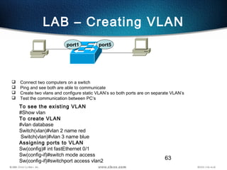 63
LAB – Creating VLAN
 Connect two computers on a switch
 Ping and see both are able to communicate
 Create two vlans and configure static VLAN’s so both ports are on separate VLAN’s
 Test the communication between PC’s
port1 port5
To see the existing VLAN
#Show vlan
To create VLAN
#vlan database
Switch(vlan)#vlan 2 name red
Switch(vlan)#vlan 3 name blue
Assigning ports to VLAN
Sw(config)# int fastEthernet 0/1
Sw(config-if)#switch mode access
Sw(config-if)#switchport access vlan2
 