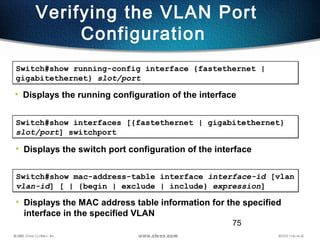 75
Verifying the VLAN Port
Configuration
Switch#show running-config interface {fastethernet |
gigabitethernet} slot/port
Switch#show running-config interface {fastethernet |
gigabitethernet} slot/port
• Displays the running configuration of the interface
Switch#show interfaces [{fastethernet | gigabitethernet}
slot/port] switchport
Switch#show interfaces [{fastethernet | gigabitethernet}
slot/port] switchport
• Displays the switch port configuration of the interface
Switch#show mac-address-table interface interface-id [vlan
vlan-id] [ | {begin | exclude | include} expression]
Switch#show mac-address-table interface interface-id [vlan
vlan-id] [ | {begin | exclude | include} expression]
• Displays the MAC address table information for the specified
interface in the specified VLAN
 