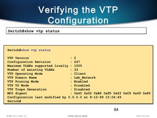 84
Verifying the VTP
Configuration
Switch#show vtp statusSwitch#show vtp status
Switch#show vtp status
VTP Version : 2
Configuration Revision : 247
Maximum VLANs supported locally : 1005
Number of existing VLANs : 33
VTP Operating Mode : Client
VTP Domain Name : Lab_Network
VTP Pruning Mode : Enabled
VTP V2 Mode : Disabled
VTP Traps Generation : Disabled
MD5 digest : 0x45 0x52 0xB6 0xFD 0x63 0xC8 0x49 0x80
Configuration last modified by 0.0.0.0 at 8-12-99 15:04:49
Switch#
 