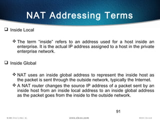 91
NAT Addressing Terms
 Inside Local
 The term “inside” refers to an address used for a host inside an
enterprise. It is the actual IP address assigned to a host in the private
enterprise network.
 Inside Global
 NAT uses an inside global address to represent the inside host as
the packet is sent through the outside network, typically the Internet.
 A NAT router changes the source IP address of a packet sent by an
inside host from an inside local address to an inside global address
as the packet goes from the inside to the outside network.
 