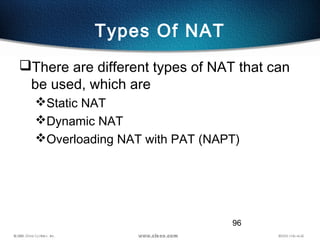 96
Types Of NAT
There are different types of NAT that can
be used, which are
Static NAT
Dynamic NAT
Overloading NAT with PAT (NAPT)
 