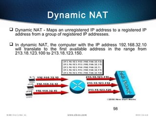 98
Dynamic NAT
 Dynamic NAT - Maps an unregistered IP address to a registered IP
address from a group of registered IP addresses.
 In dynamic NAT, the computer with the IP address 192.168.32.10
will translate to the first available address in the range from
213.18.123.100 to 213.18.123.150.
 
