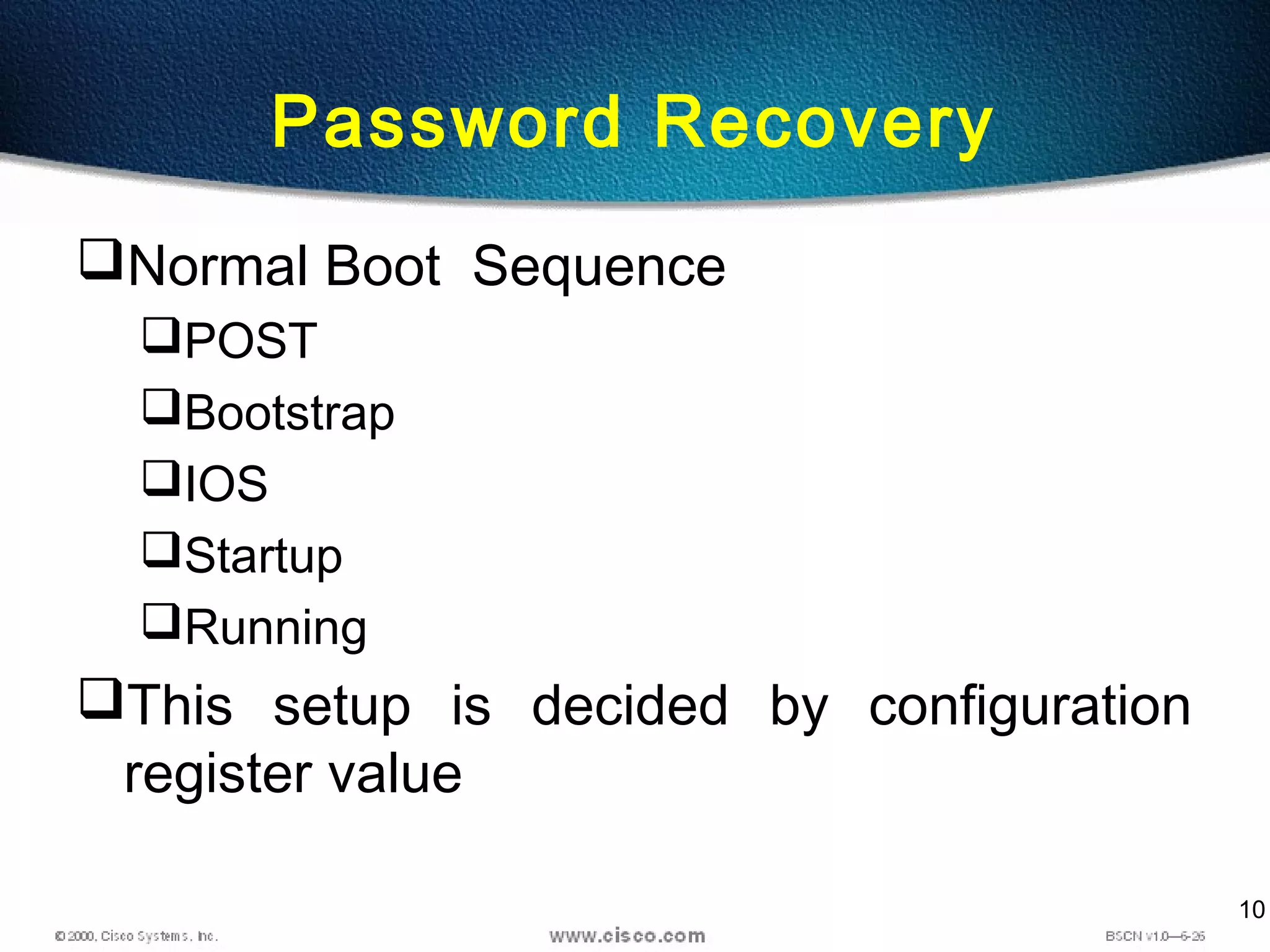 10
Password Recovery
Normal Boot Sequence
POST
Bootstrap
IOS
Startup
Running
This setup is decided by configuration
register value
 