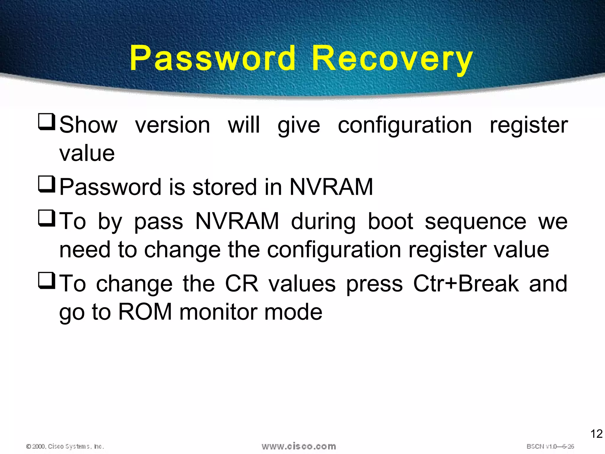 12
Password Recovery
Show version will give configuration register
value
Password is stored in NVRAM
To by pass NVRAM during boot sequence we
need to change the configuration register value
To change the CR values press Ctr+Break and
go to ROM monitor mode
 