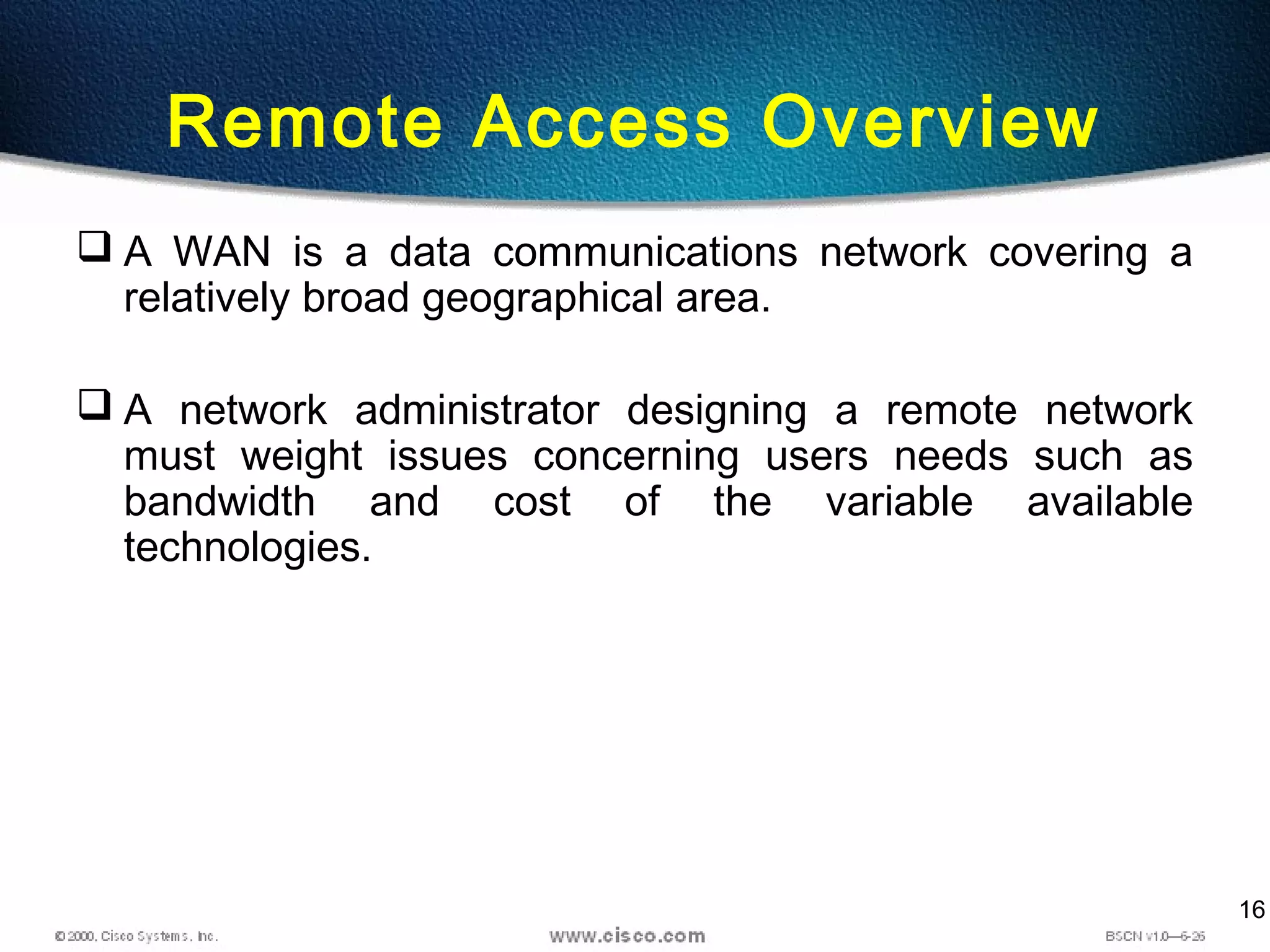 16
Remote Access Overview
 A WAN is a data communications network covering a
relatively broad geographical area.
 A network administrator designing a remote network
must weight issues concerning users needs such as
bandwidth and cost of the variable available
technologies.
 