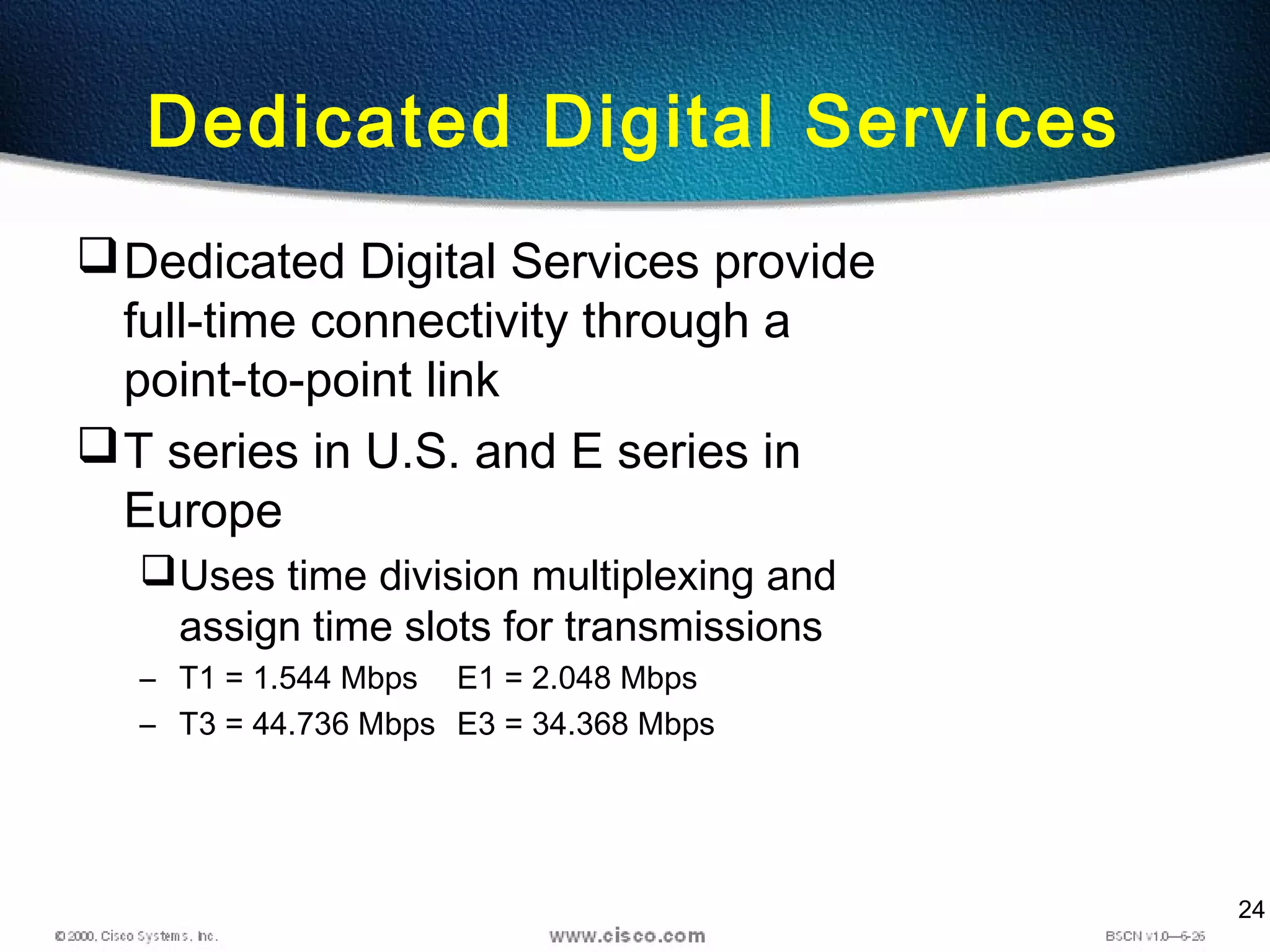 24
Dedicated Digital Services
Dedicated Digital Services provide
full-time connectivity through a
point-to-point link
T series in U.S. and E series in
Europe
Uses time division multiplexing and
assign time slots for transmissions
– T1 = 1.544 Mbps E1 = 2.048 Mbps
– T3 = 44.736 Mbps E3 = 34.368 Mbps
 