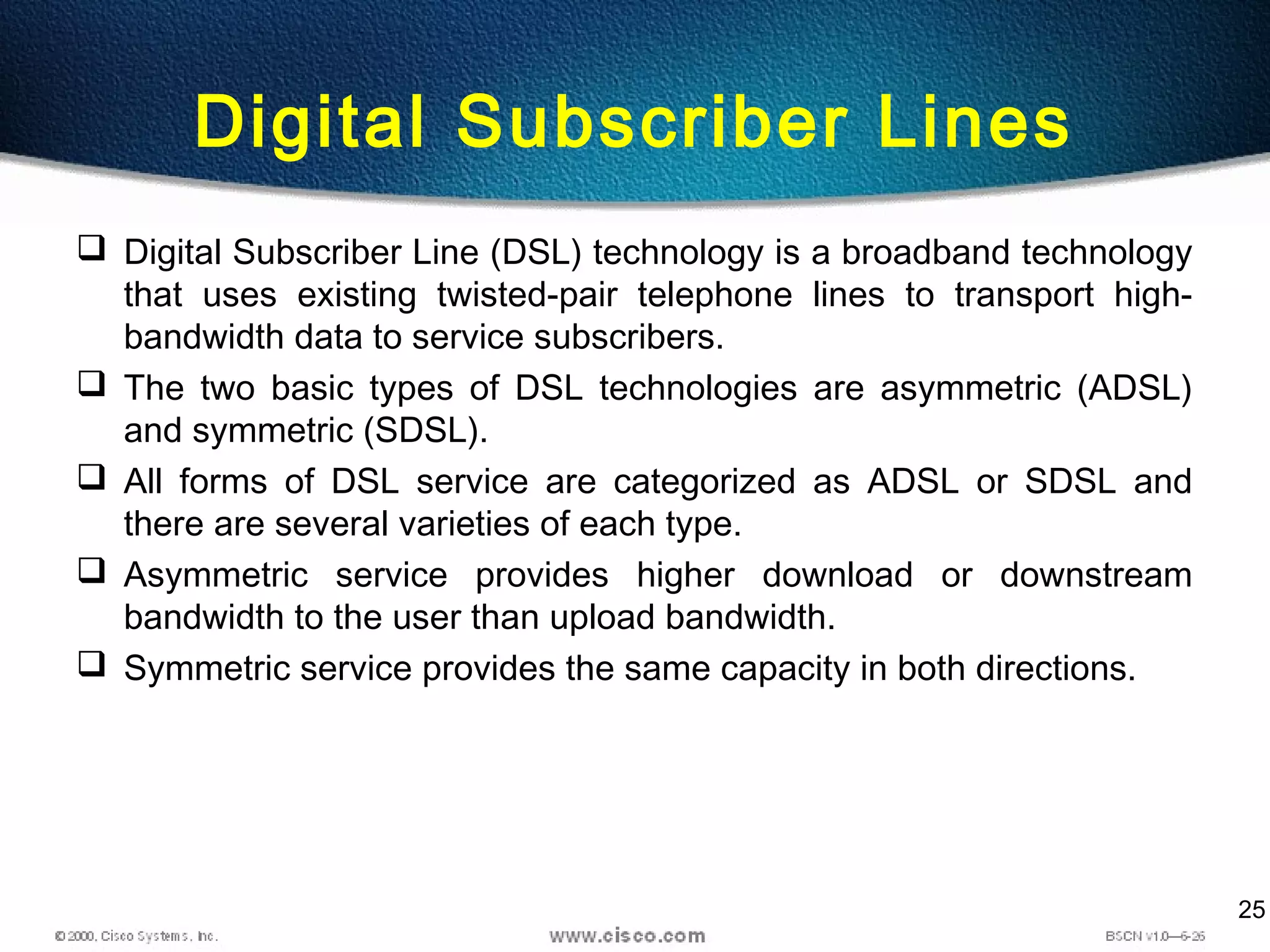 25
Digital Subscriber Lines
 Digital Subscriber Line (DSL) technology is a broadband technology
that uses existing twisted-pair telephone lines to transport high-
bandwidth data to service subscribers.
 The two basic types of DSL technologies are asymmetric (ADSL)
and symmetric (SDSL).
 All forms of DSL service are categorized as ADSL or SDSL and
there are several varieties of each type.
 Asymmetric service provides higher download or downstream
bandwidth to the user than upload bandwidth.
 Symmetric service provides the same capacity in both directions.
 