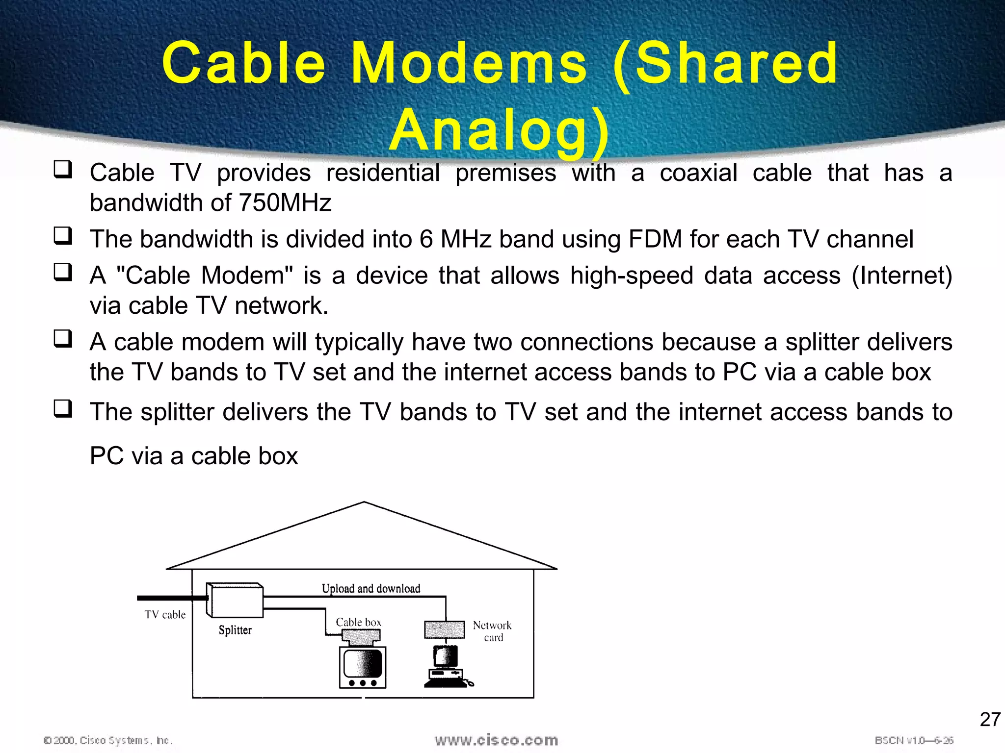 27
Cable Modems (Shared
Analog)
 Cable TV provides residential premises with a coaxial cable that has a
bandwidth of 750MHz
 The bandwidth is divided into 6 MHz band using FDM for each TV channel
 A "Cable Modem" is a device that allows high-speed data access (Internet)
via cable TV network.
 A cable modem will typically have two connections because a splitter delivers
the TV bands to TV set and the internet access bands to PC via a cable box
 The splitter delivers the TV bands to TV set and the internet access bands to
PC via a cable box
 