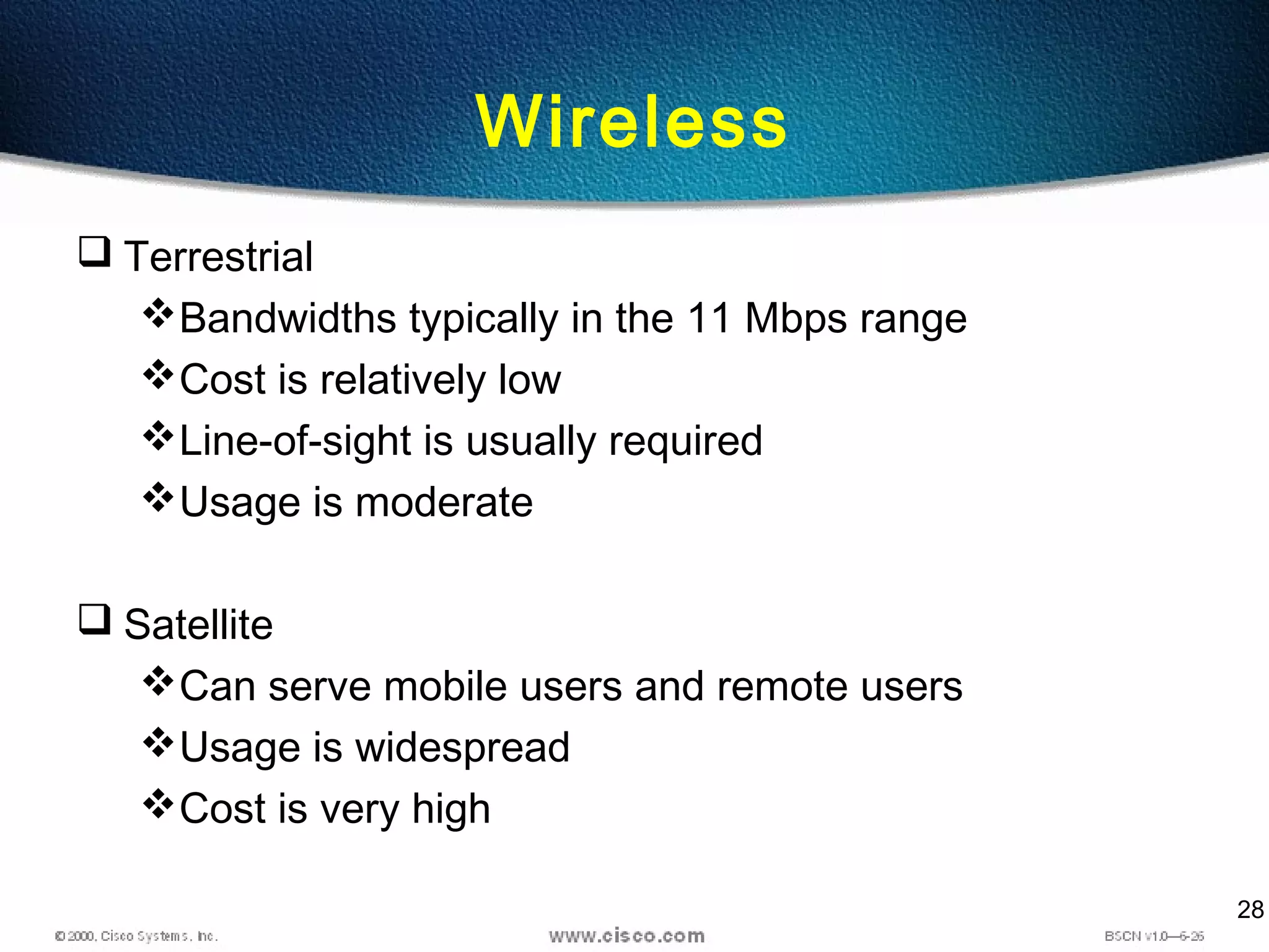 28
Wireless
 Terrestrial
Bandwidths typically in the 11 Mbps range
Cost is relatively low
Line-of-sight is usually required
Usage is moderate
 Satellite
Can serve mobile users and remote users
Usage is widespread
Cost is very high
 