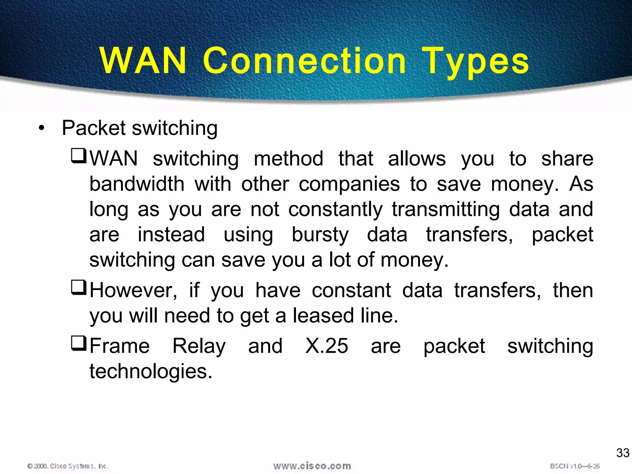 33
WAN Connection Types
• Packet switching
WAN switching method that allows you to share
bandwidth with other companies to save money. As
long as you are not constantly transmitting data and
are instead using bursty data transfers, packet
switching can save you a lot of money.
However, if you have constant data transfers, then
you will need to get a leased line.
Frame Relay and X.25 are packet switching
technologies.
 
