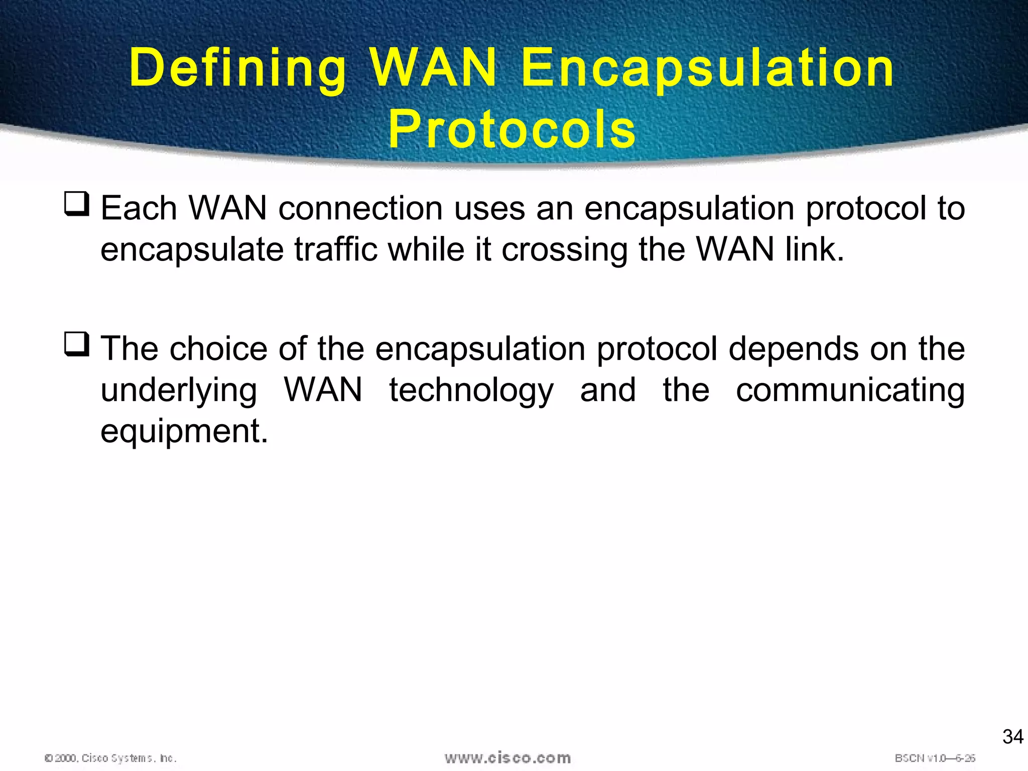 34
Defining WAN Encapsulation
Protocols
 Each WAN connection uses an encapsulation protocol to
encapsulate traffic while it crossing the WAN link.
 The choice of the encapsulation protocol depends on the
underlying WAN technology and the communicating
equipment.
 