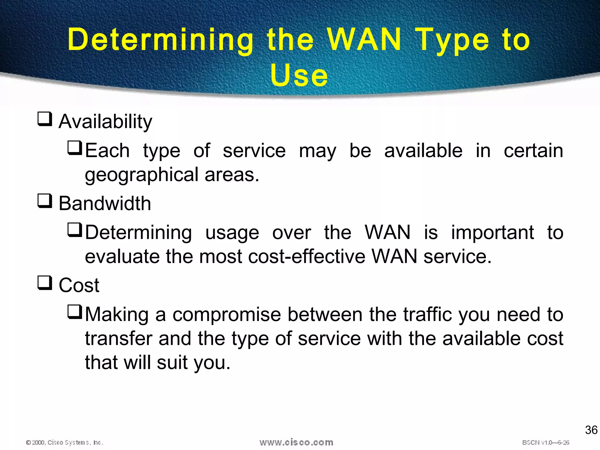 36
Determining the WAN Type to
Use
 Availability
Each type of service may be available in certain
geographical areas.
 Bandwidth
Determining usage over the WAN is important to
evaluate the most cost-effective WAN service.
 Cost
Making a compromise between the traffic you need to
transfer and the type of service with the available cost
that will suit you.
 