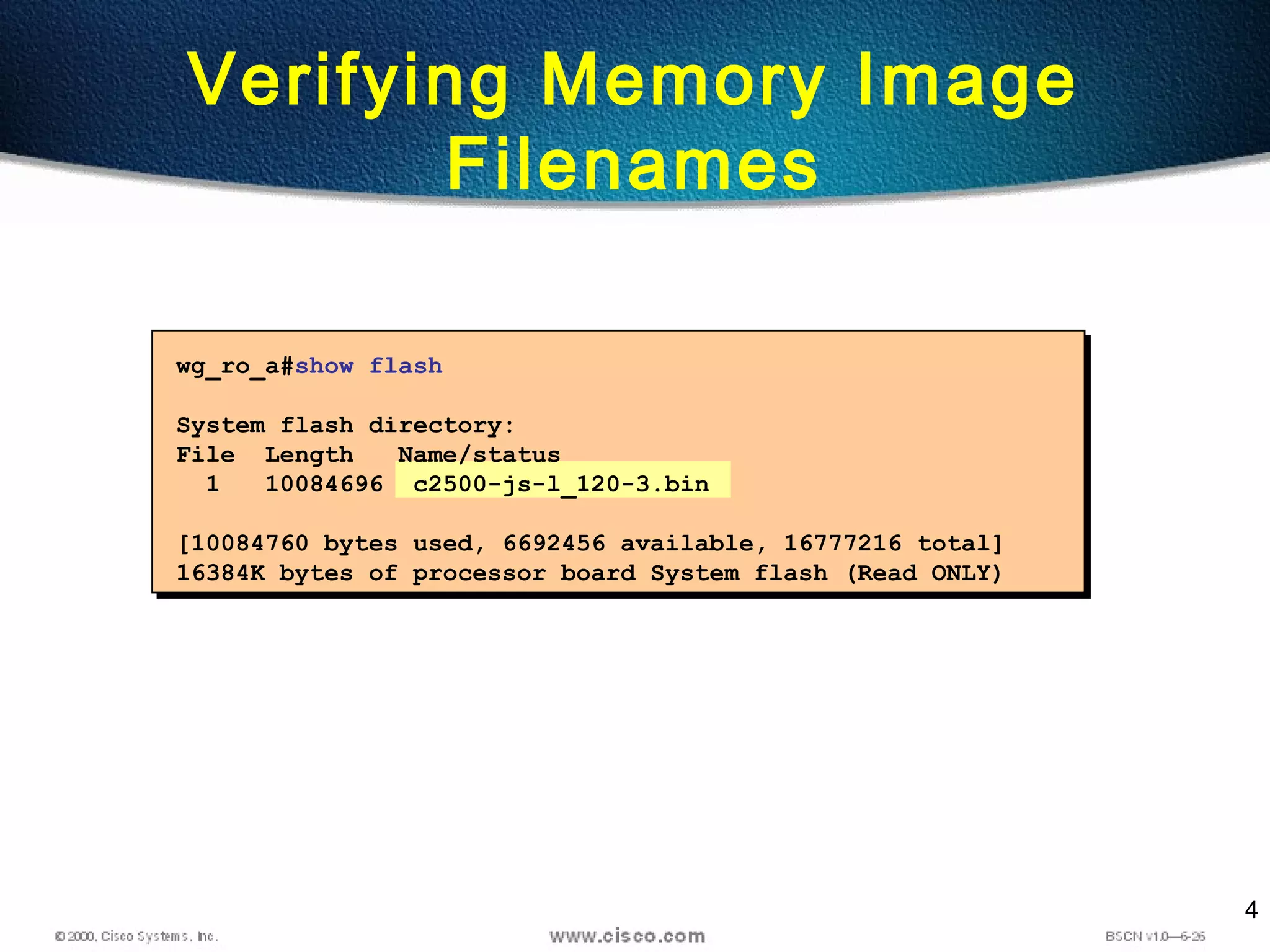 4
wg_ro_a#show flash
System flash directory:
File Length Name/status
1 10084696 c2500-js-l_120-3.bin
[10084760 bytes used, 6692456 available, 16777216 total]
16384K bytes of processor board System flash (Read ONLY)
Verifying Memory Image
Filenames
 