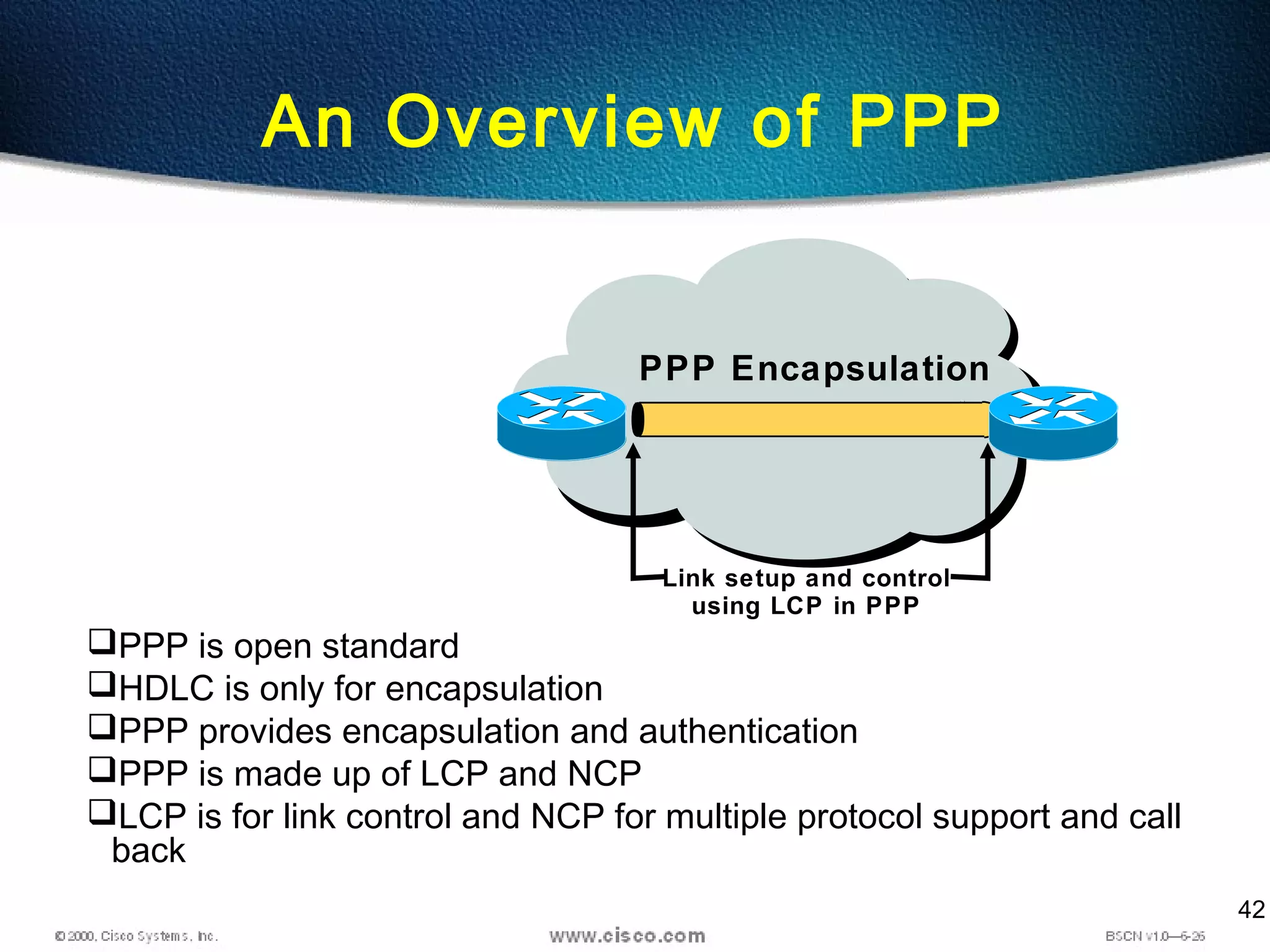 42
PPP Encapsulation
PPP is open standard
HDLC is only for encapsulation
PPP provides encapsulation and authentication
PPP is made up of LCP and NCP
LCP is for link control and NCP for multiple protocol support and call
back
Link setup and control
using LCP in PPP
An Overview of PPP
 