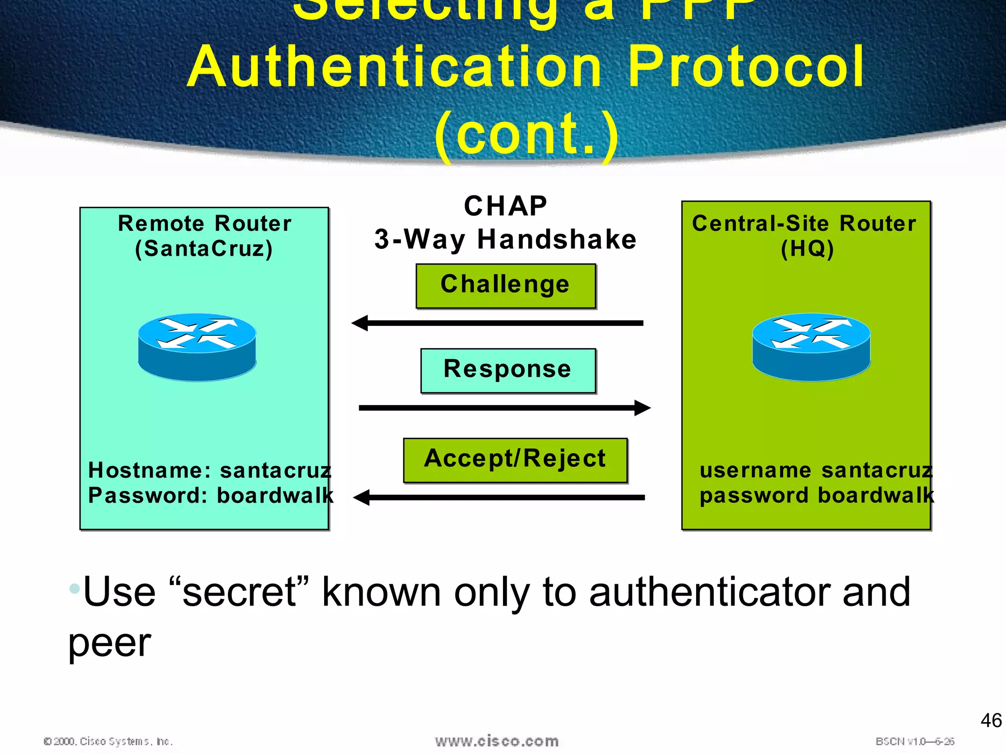 46
Selecting a PPP
Authentication Protocol
(cont.)
Remote Router
(SantaCruz)
Central-Site Router
(HQ)
Hostname: santacruz
Password: boardwalk
username santacruz
password boardwalk
CHAP
3-Way Handshake
ChallengeChallenge
ResponseResponse
Accept/RejectAccept/Reject
•Use “secret” known only to authenticator and
peer
 