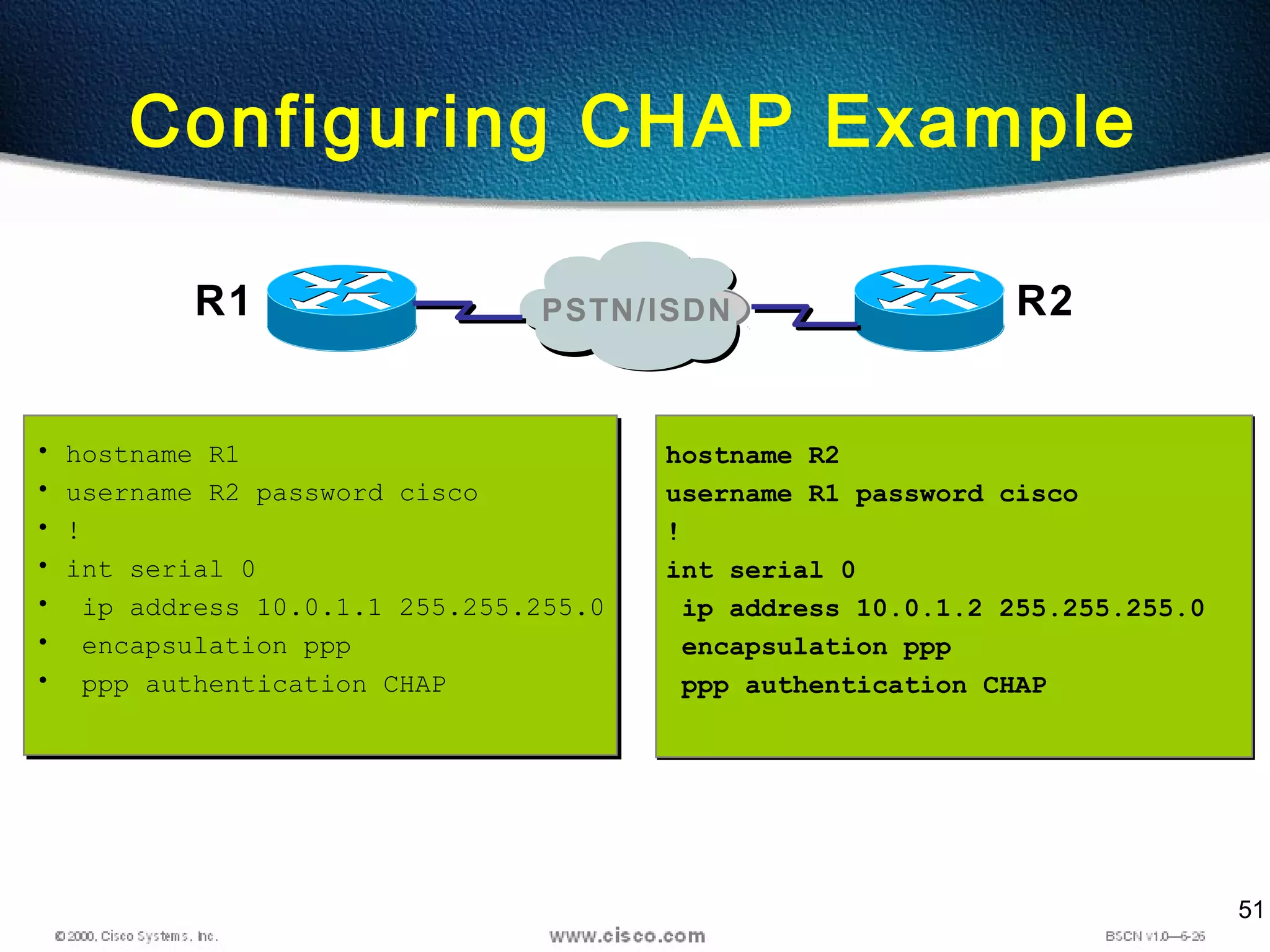 51
Configuring CHAP Example
• hostname R1
• username R2 password cisco
• !
• int serial 0
• ip address 10.0.1.1 255.255.255.0
• encapsulation ppp
• ppp authentication CHAP
• hostname R1
• username R2 password cisco
• !
• int serial 0
• ip address 10.0.1.1 255.255.255.0
• encapsulation ppp
• ppp authentication CHAP
hostname R2
username R1 password cisco
!
int serial 0
ip address 10.0.1.2 255.255.255.0
encapsulation ppp
ppp authentication CHAP
hostname R2
username R1 password cisco
!
int serial 0
ip address 10.0.1.2 255.255.255.0
encapsulation ppp
ppp authentication CHAP
R1 R2PSTN/ISDN
 