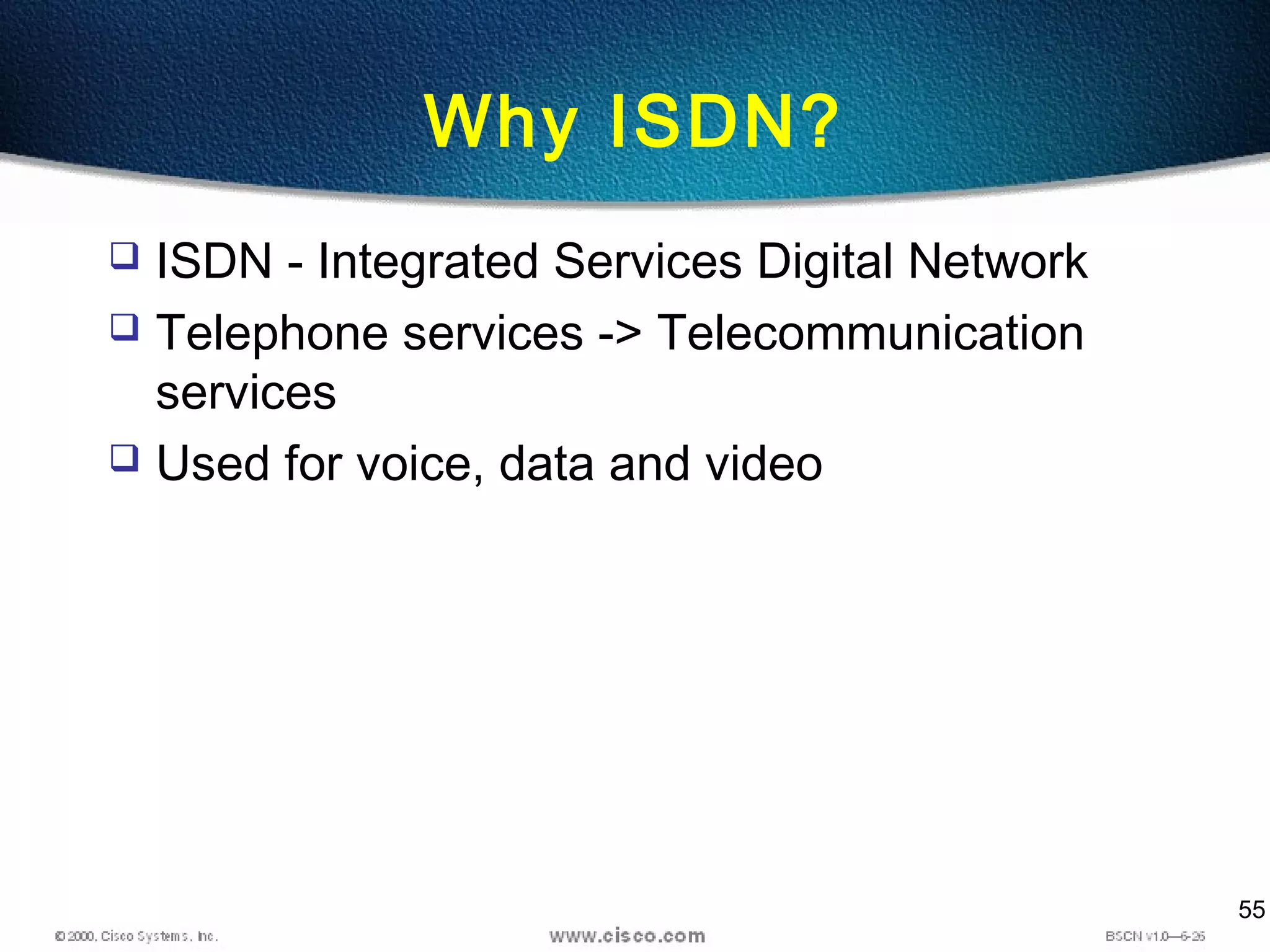 55
Why ISDN?
 ISDN - Integrated Services Digital Network
 Telephone services -> Telecommunication
services
 Used for voice, data and video
 