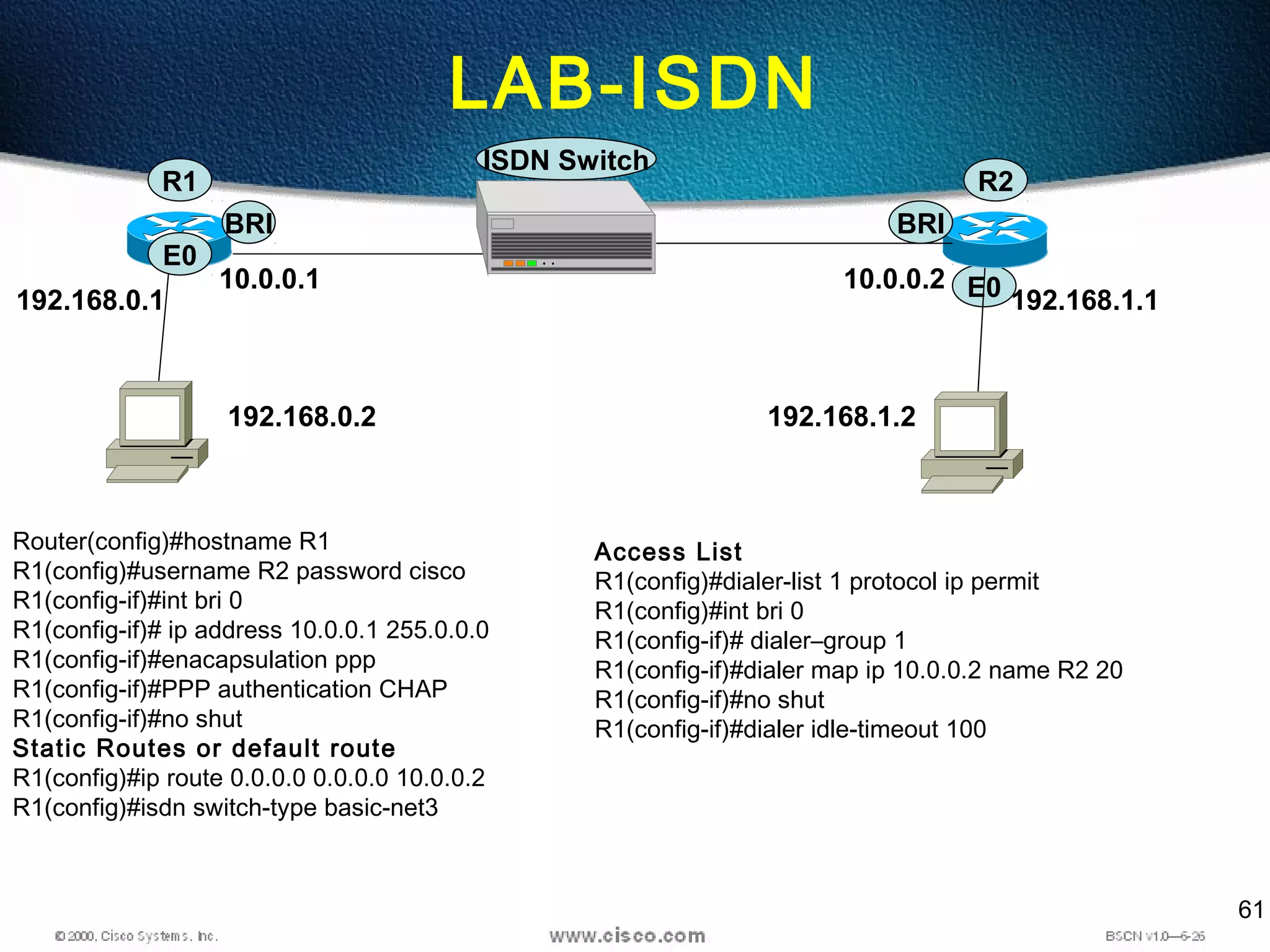61
LAB-ISDN
E0
192.168.0.2 192.168.1.2
R2
ISDN Switch
BRI
192.168.1.1
R1
E0
BRI
192.168.0.1
10.0.0.1 10.0.0.2
Router(config)#hostname R1
R1(config)#username R2 password cisco
R1(config-if)#int bri 0
R1(config-if)# ip address 10.0.0.1 255.0.0.0
R1(config-if)#enacapsulation ppp
R1(config-if)#PPP authentication CHAP
R1(config-if)#no shut
Static Routes or default route
R1(config)#ip route 0.0.0.0 0.0.0.0 10.0.0.2
R1(config)#isdn switch-type basic-net3
Access List
R1(config)#dialer-list 1 protocol ip permit
R1(config)#int bri 0
R1(config-if)# dialer–group 1
R1(config-if)#dialer map ip 10.0.0.2 name R2 20
R1(config-if)#no shut
R1(config-if)#dialer idle-timeout 100
 