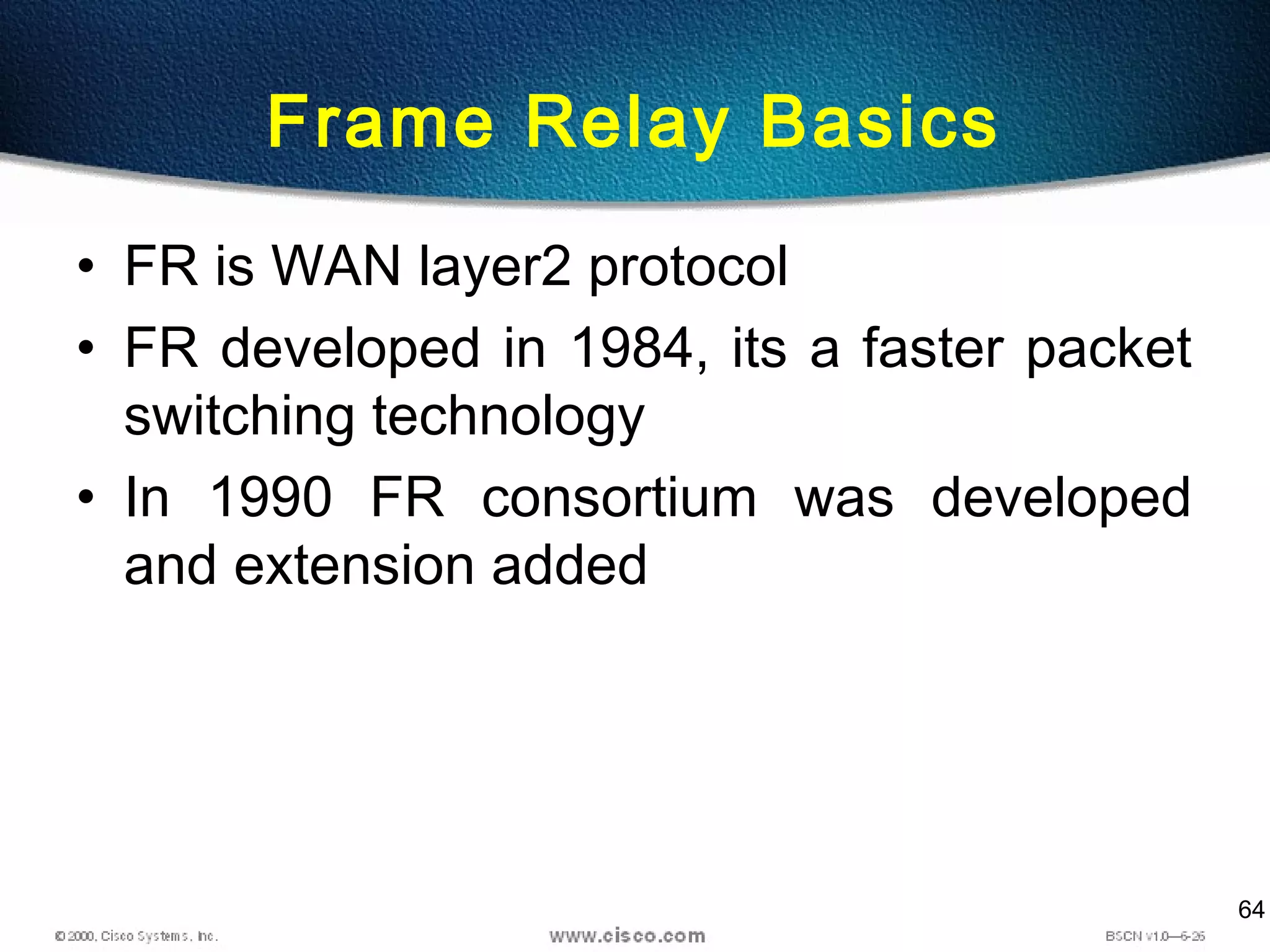 64
Frame Relay Basics
• FR is WAN layer2 protocol
• FR developed in 1984, its a faster packet
switching technology
• In 1990 FR consortium was developed
and extension added
 