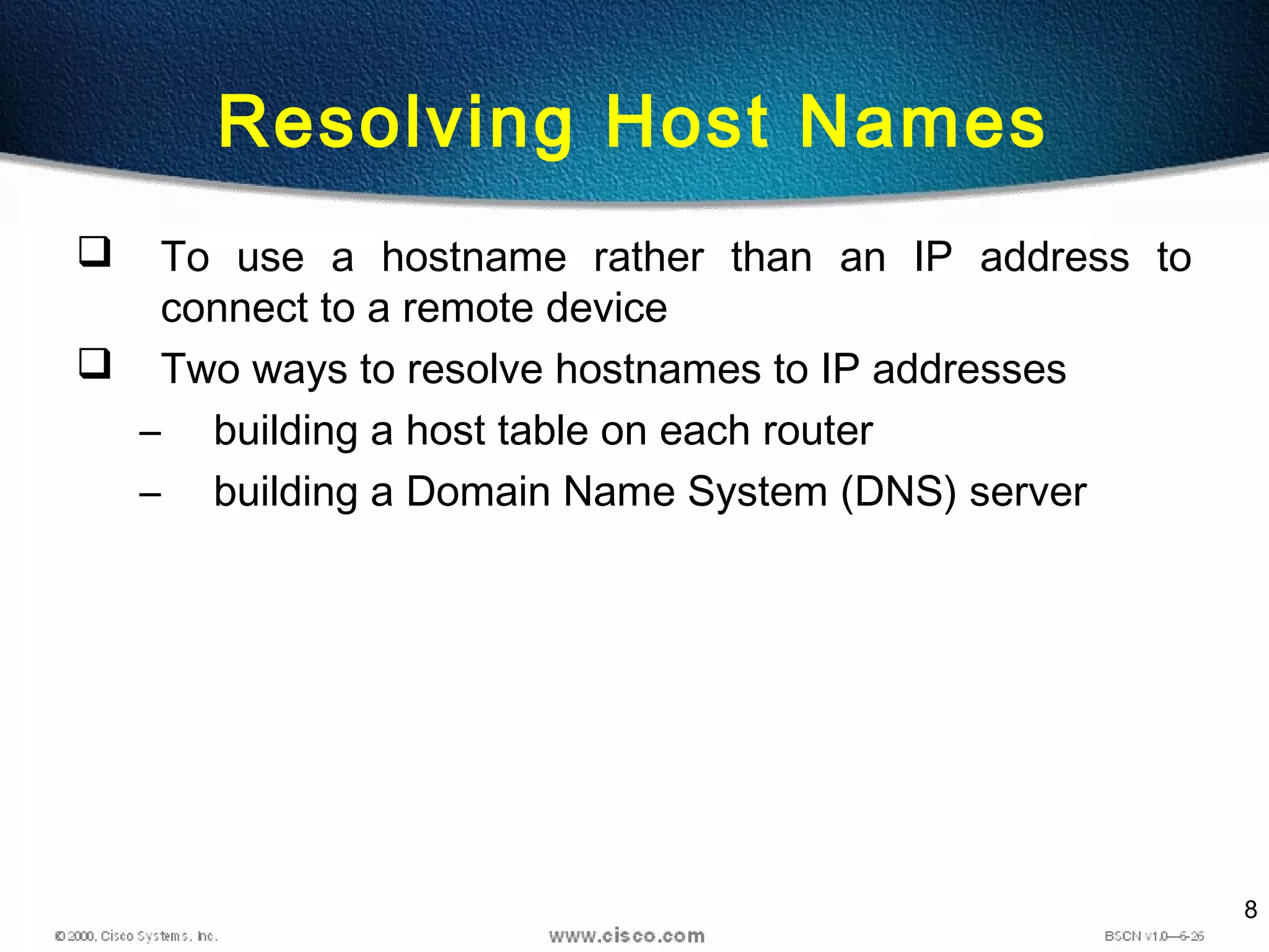 8
Resolving Host Names
 To use a hostname rather than an IP address to
connect to a remote device
 Two ways to resolve hostnames to IP addresses
– building a host table on each router
– building a Domain Name System (DNS) server
 