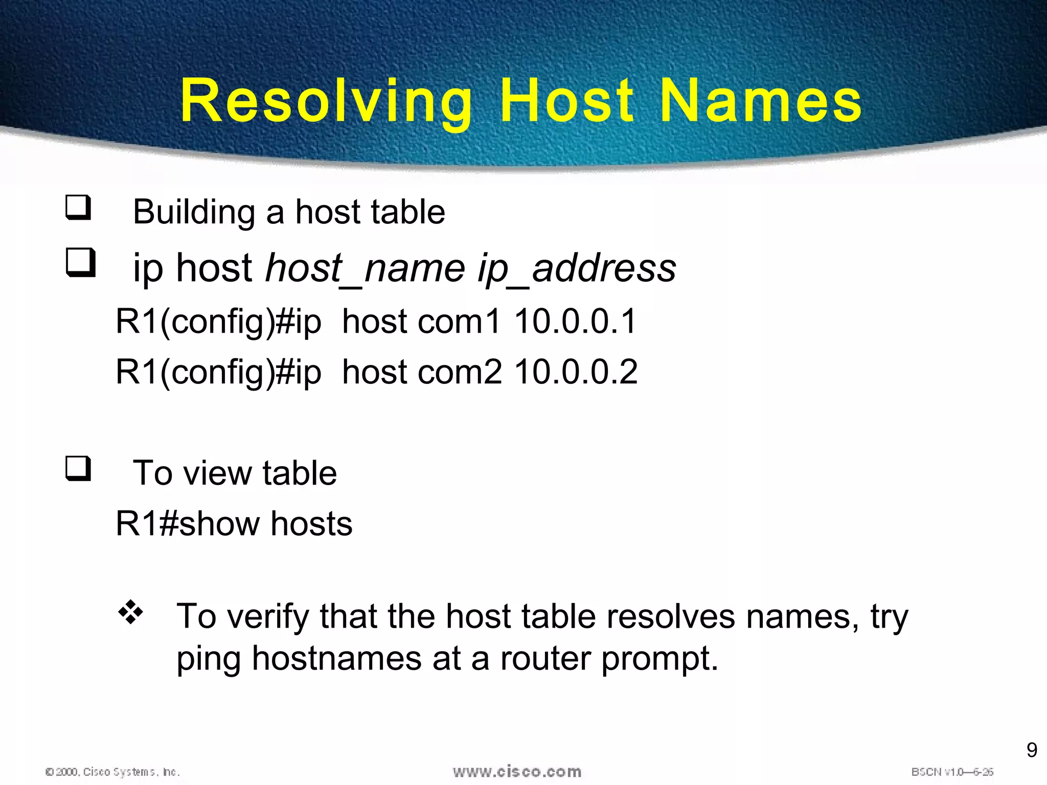 9
Resolving Host Names
 Building a host table
 ip host host_name ip_address
R1(config)#ip host com1 10.0.0.1
R1(config)#ip host com2 10.0.0.2
 To view table
R1#show hosts
 To verify that the host table resolves names, try
ping hostnames at a router prompt.
 