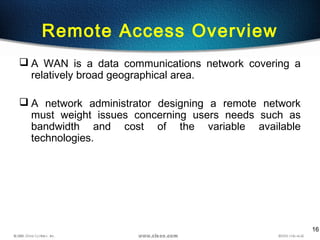 16
Remote Access Overview
 A WAN is a data communications network covering a
relatively broad geographical area.
 A network administrator designing a remote network
must weight issues concerning users needs such as
bandwidth and cost of the variable available
technologies.
 