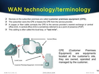 18
WAN technology/terminology
 Devices on the subscriber premises are called customer premises equipment (CPE).
 The subscriber owns the CPE or leases the CPE from the service provider.
 A copper or fiber cable connects the CPE to the service provider’s nearest exchange or central
office (CO). A central office (CO) is sometimes referred to as a point of presence (POP)
 This cabling is often called the local loop, or "last-mile".
CPE (Customer Premises
Equipment) are equipments
located at the customer’s site,
they are owned, operated and
managed by the customer.
 