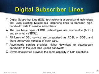 25
Digital Subscriber Lines
 Digital Subscriber Line (DSL) technology is a broadband technology
that uses existing twisted-pair telephone lines to transport high-
bandwidth data to service subscribers.
 The two basic types of DSL technologies are asymmetric (ADSL)
and symmetric (SDSL).
 All forms of DSL service are categorized as ADSL or SDSL and
there are several varieties of each type.
 Asymmetric service provides higher download or downstream
bandwidth to the user than upload bandwidth.
 Symmetric service provides the same capacity in both directions.
 
