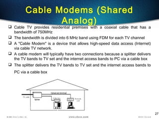 27
Cable Modems (Shared
Analog)
 Cable TV provides residential premises with a coaxial cable that has a
bandwidth of 750MHz
 The bandwidth is divided into 6 MHz band using FDM for each TV channel
 A "Cable Modem" is a device that allows high-speed data access (Internet)
via cable TV network.
 A cable modem will typically have two connections because a splitter delivers
the TV bands to TV set and the internet access bands to PC via a cable box
 The splitter delivers the TV bands to TV set and the internet access bands to
PC via a cable box
 