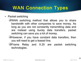 33
WAN Connection Types
• Packet switching
WAN switching method that allows you to share
bandwidth with other companies to save money. As
long as you are not constantly transmitting data and
are instead using bursty data transfers, packet
switching can save you a lot of money.
However, if you have constant data transfers, then
you will need to get a leased line.
Frame Relay and X.25 are packet switching
technologies.
 