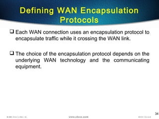 34
Defining WAN Encapsulation
Protocols
 Each WAN connection uses an encapsulation protocol to
encapsulate traffic while it crossing the WAN link.
 The choice of the encapsulation protocol depends on the
underlying WAN technology and the communicating
equipment.
 