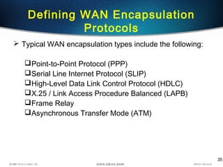 35
Defining WAN Encapsulation
Protocols
 Typical WAN encapsulation types include the following:
Point-to-Point Protocol (PPP)
Serial Line Internet Protocol (SLIP)
High-Level Data Link Control Protocol (HDLC)
X.25 / Link Access Procedure Balanced (LAPB)
Frame Relay
Asynchronous Transfer Mode (ATM)
 