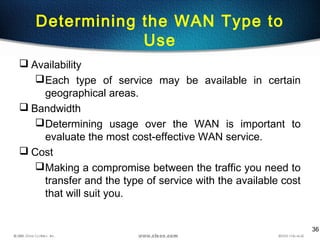 36
Determining the WAN Type to
Use
 Availability
Each type of service may be available in certain
geographical areas.
 Bandwidth
Determining usage over the WAN is important to
evaluate the most cost-effective WAN service.
 Cost
Making a compromise between the traffic you need to
transfer and the type of service with the available cost
that will suit you.
 