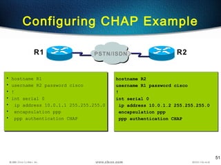 51
Configuring CHAP Example
• hostname R1
• username R2 password cisco
• !
• int serial 0
• ip address 10.0.1.1 255.255.255.0
• encapsulation ppp
• ppp authentication CHAP
• hostname R1
• username R2 password cisco
• !
• int serial 0
• ip address 10.0.1.1 255.255.255.0
• encapsulation ppp
• ppp authentication CHAP
hostname R2
username R1 password cisco
!
int serial 0
ip address 10.0.1.2 255.255.255.0
encapsulation ppp
ppp authentication CHAP
hostname R2
username R1 password cisco
!
int serial 0
ip address 10.0.1.2 255.255.255.0
encapsulation ppp
ppp authentication CHAP
R1 R2PSTN/ISDN
 