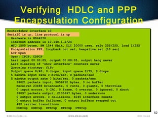 52
Verifying HDLC and PPP
Encapsulation Configuration
Router#show interface s0
Serial0 is up, line protocol is up
Hardware is HD64570
Internet address is 10.140.1.2/24
MTU 1500 bytes, BW 1544 Kbit, DLY 20000 usec, rely 255/255, load 1/255
Encapsulation PPP, loopback not set, keepalive set (10 sec)
LCP Open
Open: IPCP, CDPCP
Last input 00:00:05, output 00:00:05, output hang never
Last clearing of "show interface" counters never
Queueing strategy: fifo
Output queue 0/40, 0 drops; input queue 0/75, 0 drops
5 minute input rate 0 bits/sec, 0 packets/sec
5 minute output rate 0 bits/sec, 0 packets/sec
38021 packets input, 5656110 bytes, 0 no buffer
Received 23488 broadcasts, 0 runts, 0 giants, 0 throttles
0 input errors, 0 CRC, 0 frame, 0 overrun, 0 ignored, 0 abort
38097 packets output, 2135697 bytes, 0 underruns
0 output errors, 0 collisions, 6045 interface resets
0 output buffer failures, 0 output buffers swapped out
482 carrier transitions
DCD=up DSR=up DTR=up RTS=up CTS=up
 
