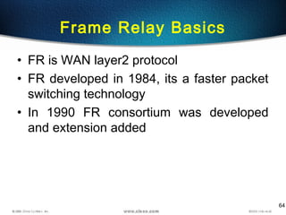 64
Frame Relay Basics
• FR is WAN layer2 protocol
• FR developed in 1984, its a faster packet
switching technology
• In 1990 FR consortium was developed
and extension added
 