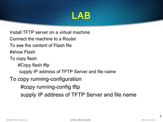 7
LAB
Install TFTP server on a virtual machine
Connect the machine to a Router
To see the content of Flash file
#show Flash
To copy flash
#Copy flash tftp
supply IP address of TFTP Server and file name
To copy running-configuration
#copy running-config tftp
supply IP address of TFTP Server and file name
 