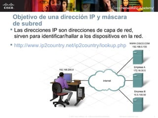 3Información pública de Cisco© 2007 Cisco Systems, Inc. Todos los derechos reservados.
Objetivo de una dirección IP y máscara
de subred
 Las direcciones IP son direcciones de capa de red,
sirven para identificar/hallar a los dispositivos en la red.
 http://www.ip2country.net/ip2country/lookup.php
 