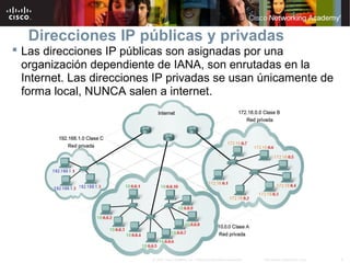 9Información pública de Cisco© 2007 Cisco Systems, Inc. Todos los derechos reservados.
Direcciones IP públicas y privadas
 Las direcciones IP públicas son asignadas por una
organización dependiente de IANA, son enrutadas en la
Internet. Las direcciones IP privadas se usan únicamente de
forma local, NUNCA salen a internet.
 