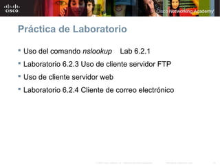 18Información pública de Cisco© 2007 Cisco Systems, Inc. Todos los derechos reservados.
Práctica de Laboratorio
 Uso del comando nslookup Lab 6.2.1
 Laboratorio 6.2.3 Uso de cliente servidor FTP
 Uso de cliente servidor web
 Laboratorio 6.2.4 Cliente de correo electrónico
 